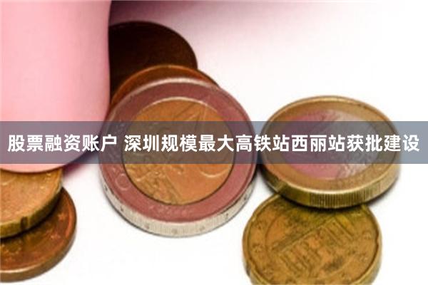 股票融资账户 深圳规模最大高铁站西丽站获批建设