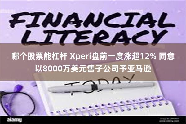 哪个股票能杠杆 Xperi盘前一度涨超12% 同意以8000万美元售子公司予亚马逊