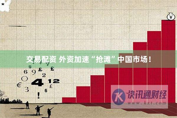 交易配资 外资加速“抢滩”中国市场！