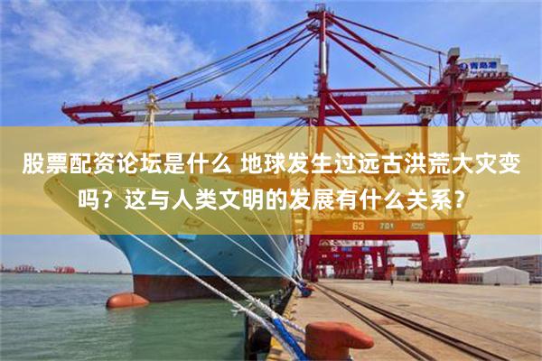 股票配资论坛是什么 地球发生过远古洪荒大灾变吗？这与人类文明的发展有什么关系？