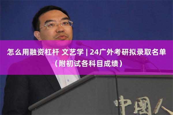怎么用融资杠杆 文艺学 | 24广外考研拟录取名单（附初试各科目成绩）