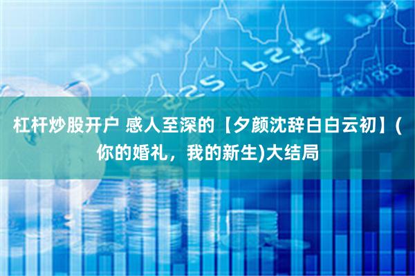 杠杆炒股开户 感人至深的【夕颜沈辞白白云初】(你的婚礼，我的新生)大结局