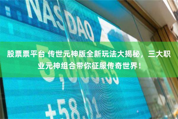 股票票平台 传世元神版全新玩法大揭秘，三大职业元神组合带你征服传奇世界！