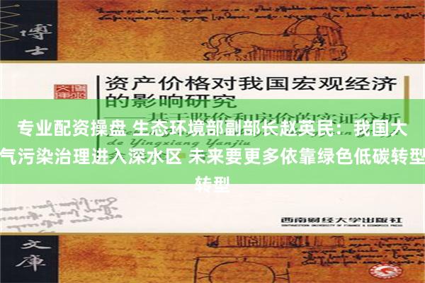 专业配资操盘 生态环境部副部长赵英民：我国大气污染治理进入深水区 未来要更多依靠绿色低碳转型