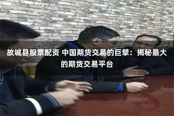 故城县股票配资 中国期货交易的巨擘：揭秘最大的期货交易平台