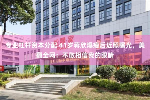 专业杠杆资本分配 41岁蒋欣爆瘦后近照曝光，美翻全网：不敢相信我的眼睛