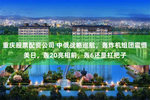 重庆股票配资公司 中俄战略巡航，轰炸机组团震慑美日，轰20亮相前，轰6还是扛把子