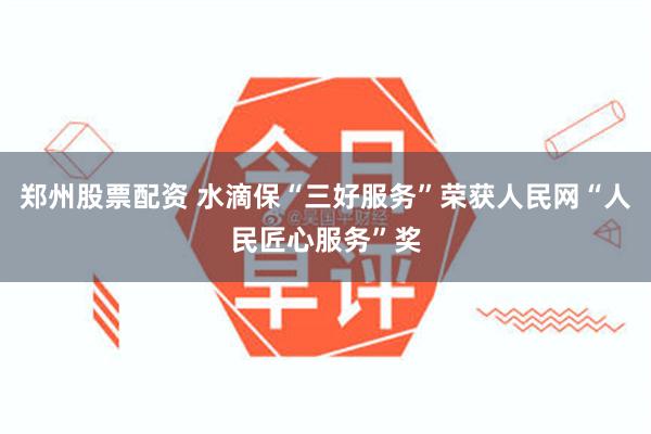 郑州股票配资 水滴保“三好服务”荣获人民网“人民匠心服务”奖