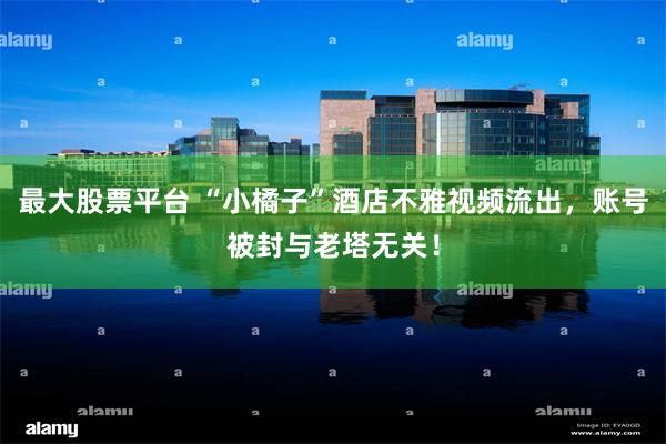 最大股票平台 “小橘子”酒店不雅视频流出，账号被封与老塔无关！