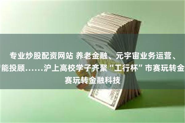 专业炒股配资网站 养老金融、元宇宙业务运营、人工智能投顾……沪上高校学子齐聚“工行杯”市赛玩转金融科技