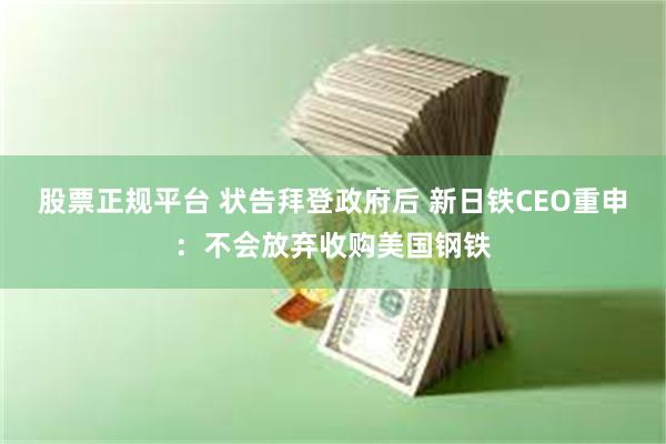 股票正规平台 状告拜登政府后 新日铁CEO重申：不会放弃收购美国钢铁