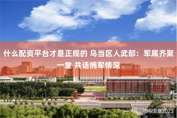 什么配资平台才是正规的 乌当区人武部:军属齐聚一堂 共话拥军情深