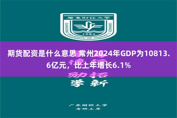 期货配资是什么意思 常州2024年GDP为10813.6亿元，比上年增长6.1%
