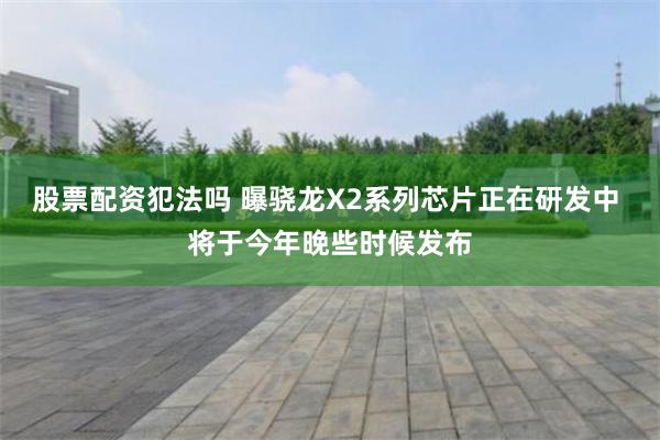 股票配资犯法吗 曝骁龙X2系列芯片正在研发中 将于今年晚些时候发布