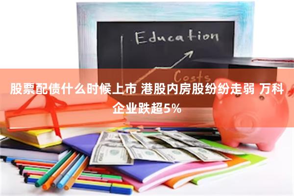 股票配债什么时候上市 港股内房股纷纷走弱 万科企业跌超5%