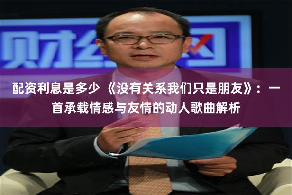 配资利息是多少 《没有关系我们只是朋友》：一首承载情感与友情的动人歌曲解析