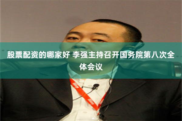 股票配资的哪家好 李强主持召开国务院第八次全体会议