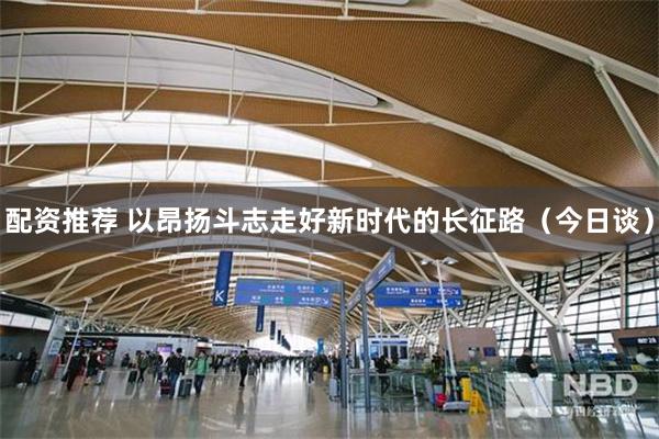 配资推荐 以昂扬斗志走好新时代的长征路（今日谈）