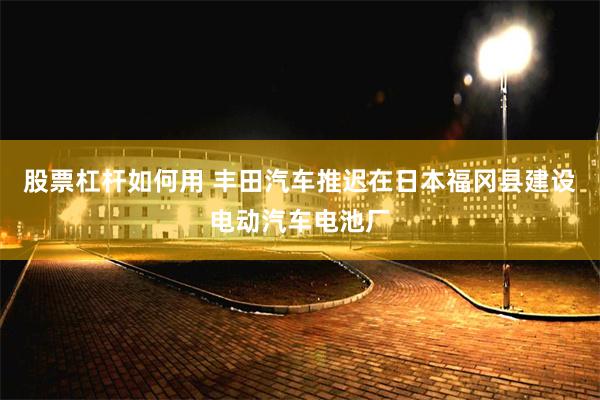 股票杠杆如何用 丰田汽车推迟在日本福冈县建设电动汽车电池厂