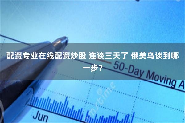 配资专业在线配资炒股 连谈三天了 俄美乌谈到哪一步？