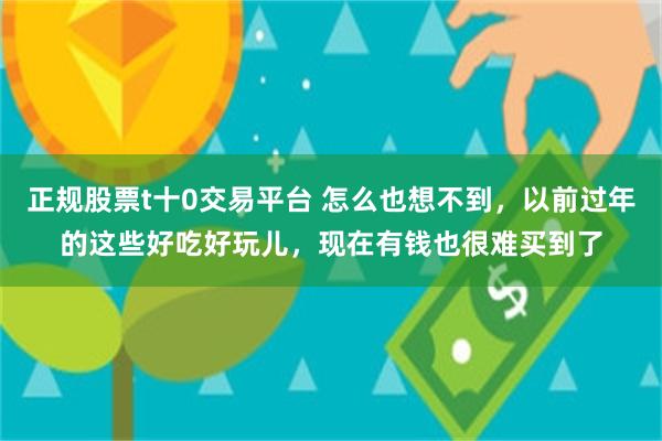 正规股票t十0交易平台 怎么也想不到，以前过年的这些好吃好玩儿，现在有钱也很难买到了