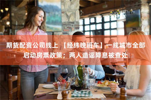 期货配资公司线上 【经纬晚班车】一线城市全部启动房票政策；两人造谣降息被查处