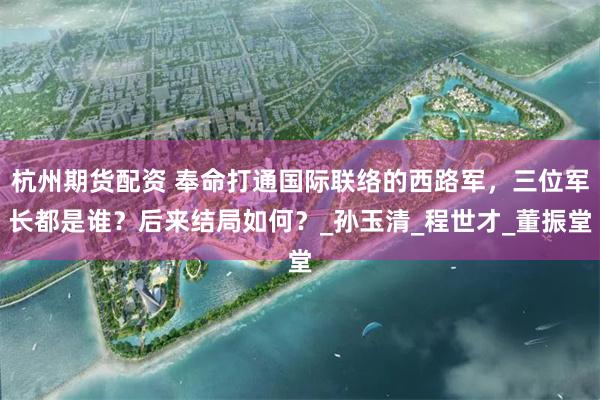 杭州期货配资 奉命打通国际联络的西路军，三位军长都是谁？后来结局如何？_孙玉清_程世才_董振堂