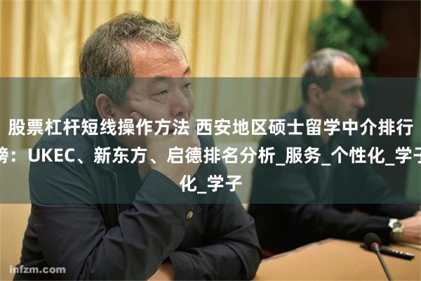 股票杠杆短线操作方法 西安地区硕士留学中介排行榜:UKEC、新东方、启德排名分析_服务_个性化_学子