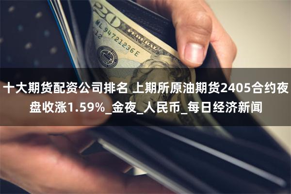 十大期货配资公司排名 上期所原油期货2405合约夜盘收涨1.59%_金夜_人民币_每日经济新闻
