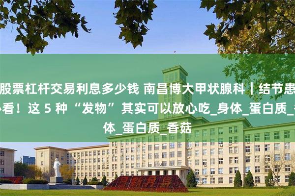 股票杠杆交易利息多少钱 南昌博大甲状腺科｜结节患者必看！这 5 种 “发物” 其实可以放心吃_身体_蛋白质_香菇