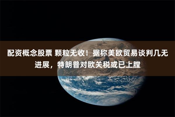 配资概念股票 颗粒无收！据称美欧贸易谈判几无进展，特朗普对欧关税或已上膛