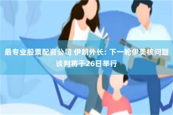 最专业股票配资公司 伊朗外长: 下一轮伊美核问题谈判将于26日举行