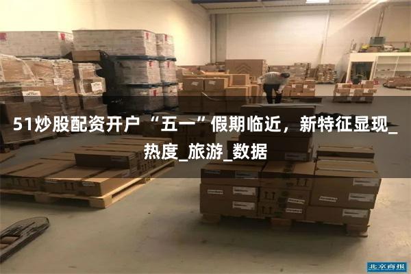51炒股配资开户 “五一”假期临近，新特征显现_热度_旅游_数据