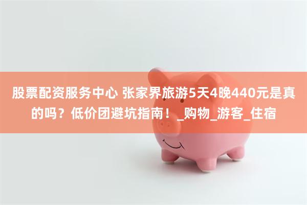 股票配资服务中心 张家界旅游5天4晚440元是真的吗？低价团避坑指南！_购物_游客_住宿