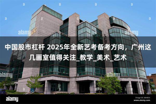 中国股市杠杆 2025年全新艺考备考方向，广州这几画室值得关注_教学_美术_艺术