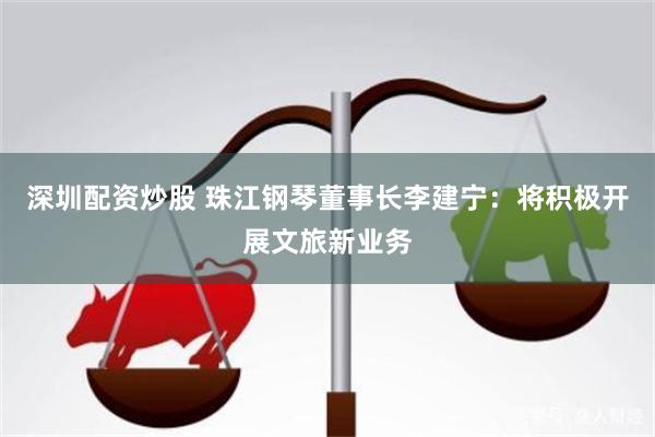 深圳配资炒股 珠江钢琴董事长李建宁：将积极开展文旅新业务