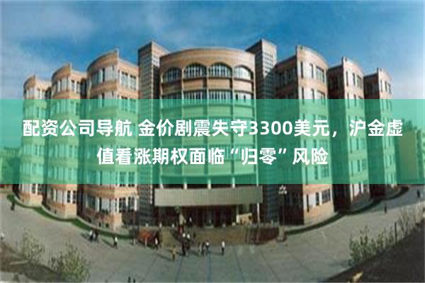 配资公司导航 金价剧震失守3300美元，沪金虚值看涨期权面临“归零”风险