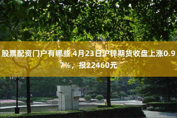股票配资门户有哪些 4月23日沪锌期货收盘上涨0.97%，报22460元