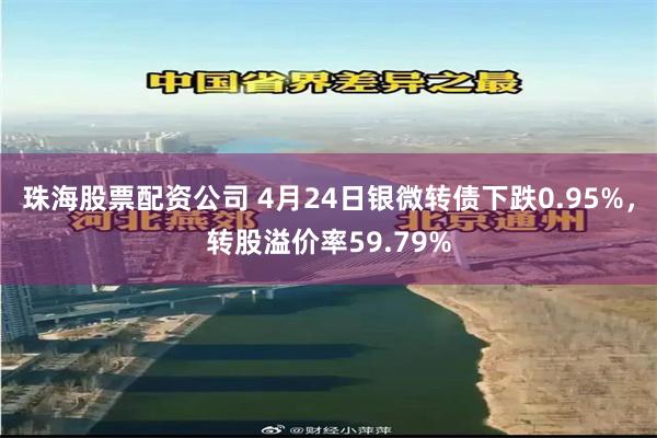 珠海股票配资公司 4月24日银微转债下跌0.95%，转股溢价率59.79%