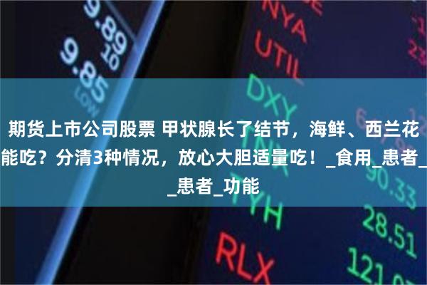 期货上市公司股票 甲状腺长了结节，海鲜、西兰花都不能吃？分清3种情况，放心大胆适量吃！_食用_患者_功能