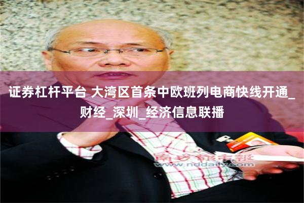 证券杠杆平台 大湾区首条中欧班列电商快线开通_财经_深圳_经济信息联播