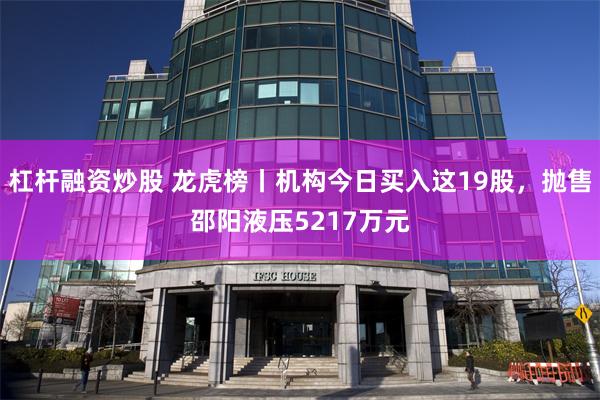 杠杆融资炒股 龙虎榜丨机构今日买入这19股，抛售邵阳液压5217万元
