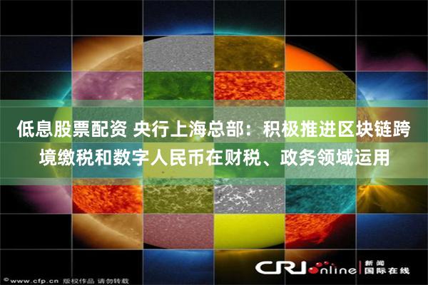 低息股票配资 央行上海总部：积极推进区块链跨境缴税和数字人民币在财税、政务领域运用