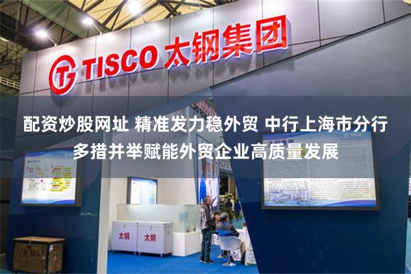 配资炒股网址 精准发力稳外贸 中行上海市分行多措并举赋能外贸企业高质量发展