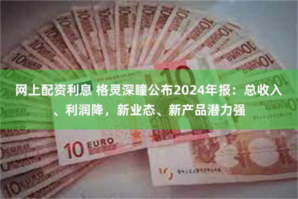 网上配资利息 格灵深瞳公布2024年报：总收入、利润降，新业态、新产品潜力强