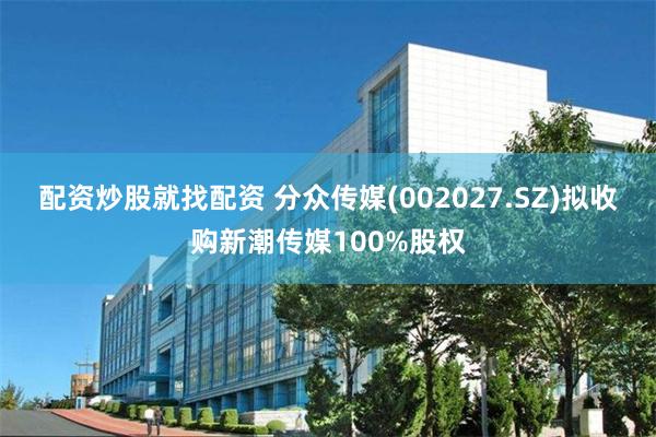 配资炒股就找配资 分众传媒(002027.SZ)拟收购新潮传媒100%股权