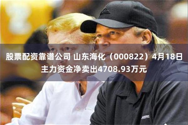 股票配资靠谱公司 山东海化（000822）4月18日主力资金净卖出4708.93万元