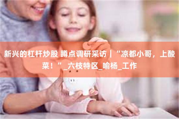 新兴的杠杆炒股 蹲点调研采访｜“凉都小哥，上酸菜！”_六枝特区_喻杨_工作