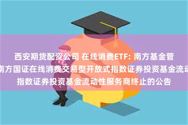西安期货配资公司 在线消费ETF: 南方基金管理股份有限公司关于南方国证在线消费交易型开放式指数证券投资基金流动性服务商终止的公告