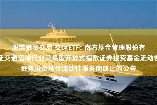 股票融资交易 交运ETF: 南方基金管理股份有限公司关于南方国证交通运输行业交易型开放式指数证券投资基金流动性服务商终止的公告